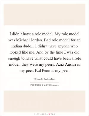 I didn’t have a role model. My role model was Michael Jordan. Bad role model for an Indian dude... I didn’t have anyone who looked like me. And by the time I was old enough to have what could have been a role model, they were my peers. Aziz Ansari is my peer. Kal Penn is my peer Picture Quote #1