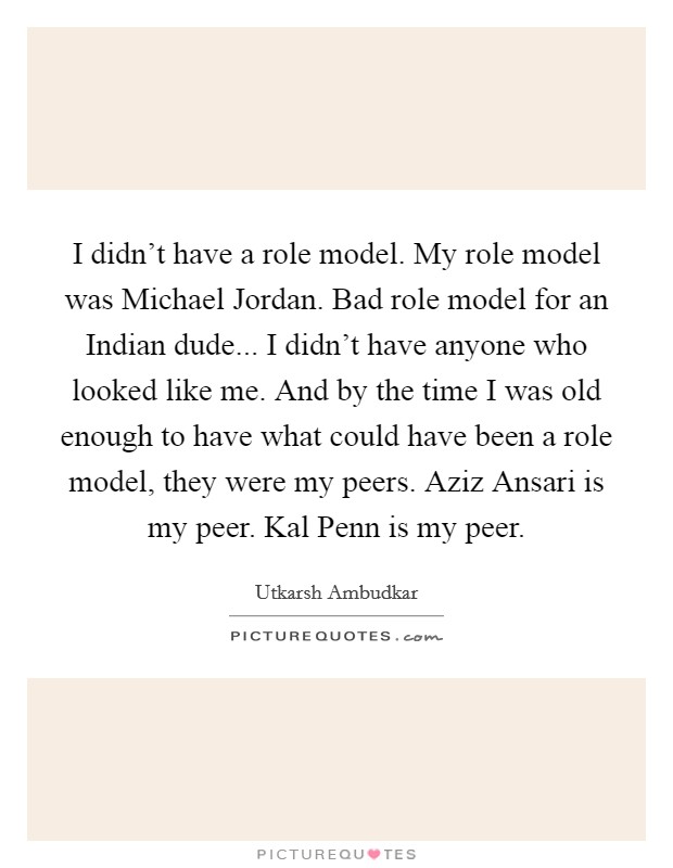 I didn't have a role model. My role model was Michael Jordan. Bad role model for an Indian dude... I didn't have anyone who looked like me. And by the time I was old enough to have what could have been a role model, they were my peers. Aziz Ansari is my peer. Kal Penn is my peer. Picture Quote #1