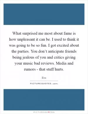 What surprised me most about fame is how unpleasant it can be. I used to think it was going to be so fun. I got excited about the parties. You don’t anticipate friends being jealous of you and critics giving your music bad reviews. Media and rumors - that stuff hurts Picture Quote #1