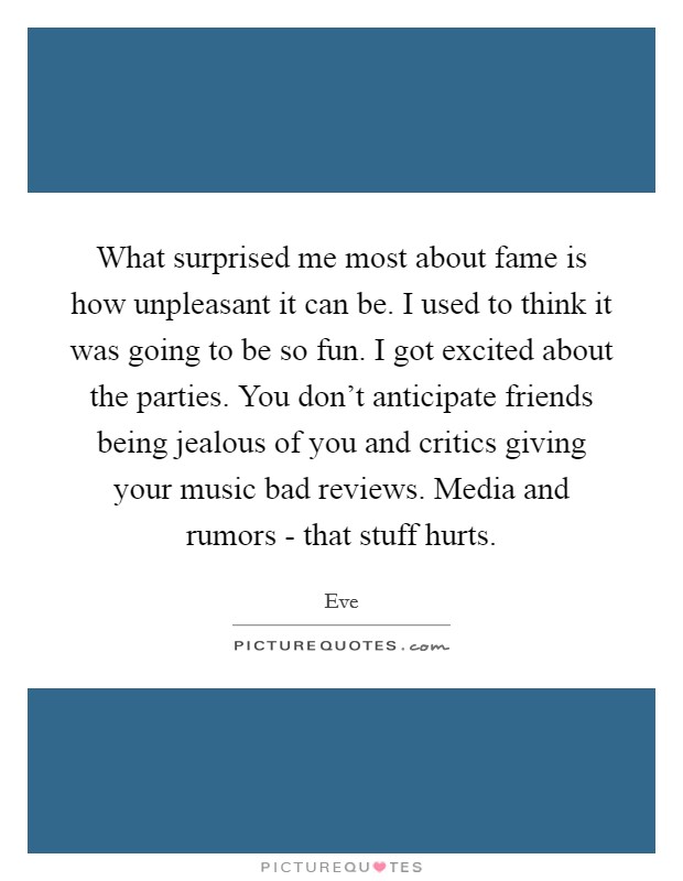 What surprised me most about fame is how unpleasant it can be. I used to think it was going to be so fun. I got excited about the parties. You don't anticipate friends being jealous of you and critics giving your music bad reviews. Media and rumors - that stuff hurts. Picture Quote #1
