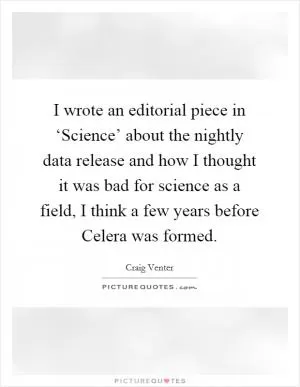 I wrote an editorial piece in ‘Science’ about the nightly data release and how I thought it was bad for science as a field, I think a few years before Celera was formed Picture Quote #1
