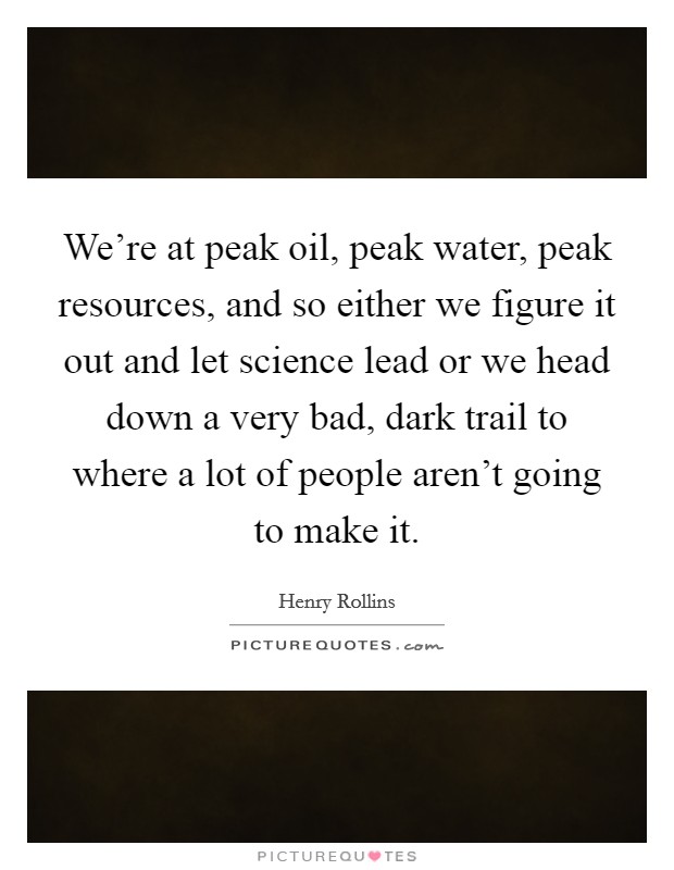 We're at peak oil, peak water, peak resources, and so either we figure it out and let science lead or we head down a very bad, dark trail to where a lot of people aren't going to make it. Picture Quote #1