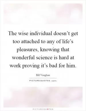 The wise individual doesn’t get too attached to any of life’s pleasures, knowing that wonderful science is hard at work proving it’s bad for him Picture Quote #1