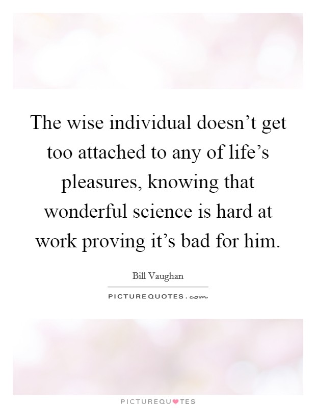The wise individual doesn't get too attached to any of life's pleasures, knowing that wonderful science is hard at work proving it's bad for him. Picture Quote #1