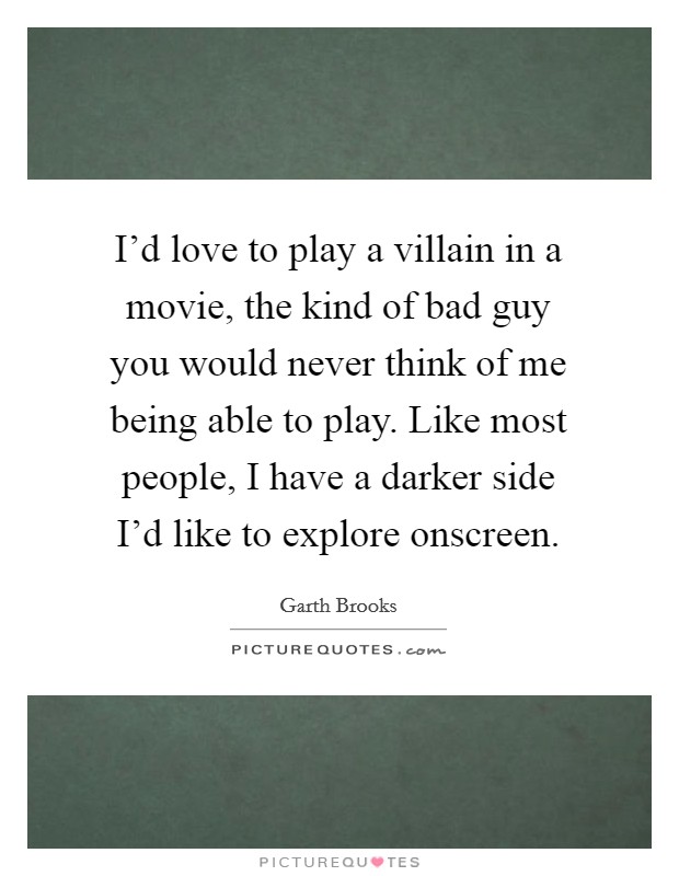 I'd love to play a villain in a movie, the kind of bad guy you would never think of me being able to play. Like most people, I have a darker side I'd like to explore onscreen. Picture Quote #1