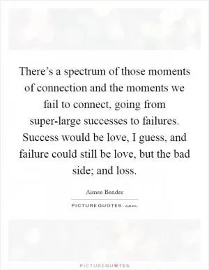 There’s a spectrum of those moments of connection and the moments we fail to connect, going from super-large successes to failures. Success would be love, I guess, and failure could still be love, but the bad side; and loss Picture Quote #1