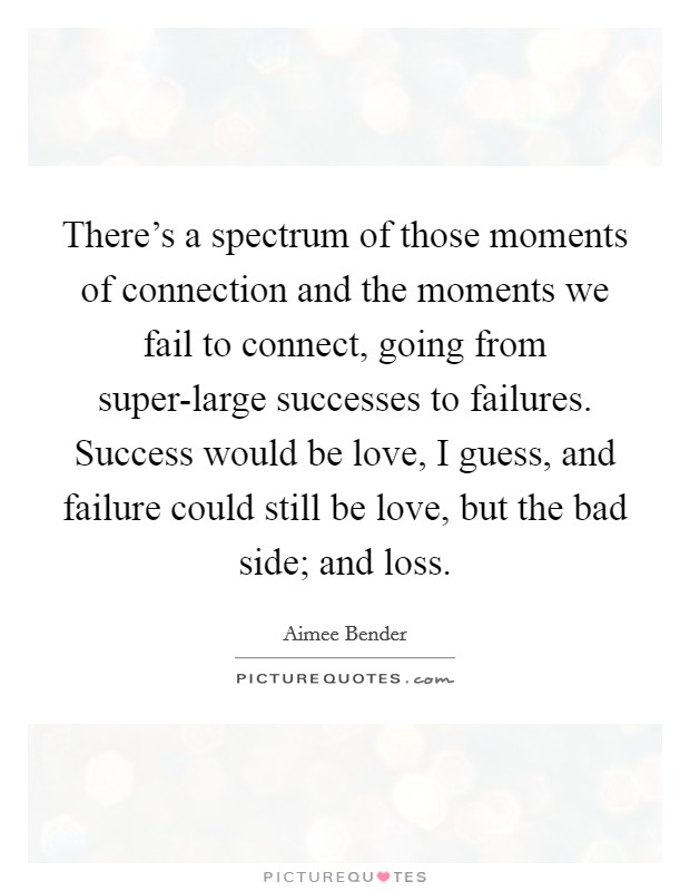 There's a spectrum of those moments of connection and the moments we fail to connect, going from super-large successes to failures. Success would be love, I guess, and failure could still be love, but the bad side; and loss. Picture Quote #1