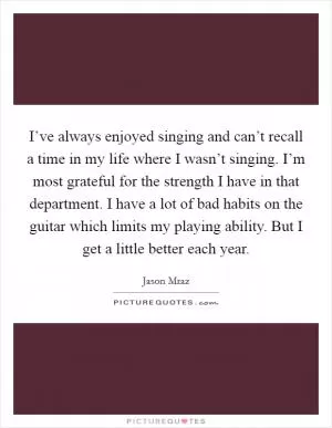 I’ve always enjoyed singing and can’t recall a time in my life where I wasn’t singing. I’m most grateful for the strength I have in that department. I have a lot of bad habits on the guitar which limits my playing ability. But I get a little better each year Picture Quote #1