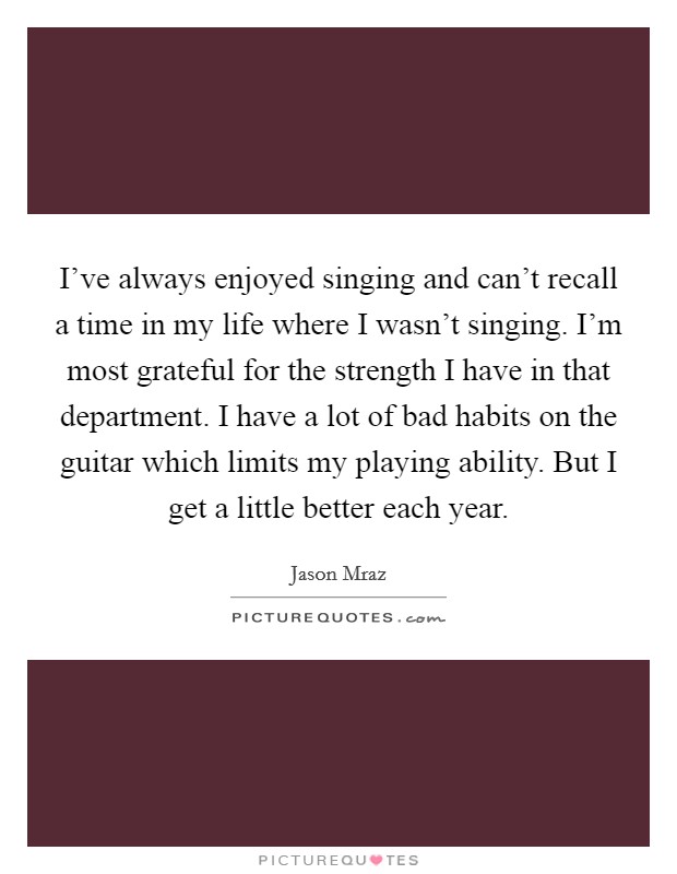 I've always enjoyed singing and can't recall a time in my life where I wasn't singing. I'm most grateful for the strength I have in that department. I have a lot of bad habits on the guitar which limits my playing ability. But I get a little better each year. Picture Quote #1