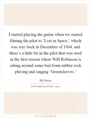 I started playing the guitar when we started filming the pilot to ‘Lost in Space,’ which was way back in December of 1964, and there’s a little bit in the pilot that was used in the first season where Will Robinson is sitting around some bad foam rubber rock playing and singing ‘Greensleeves.’ Picture Quote #1