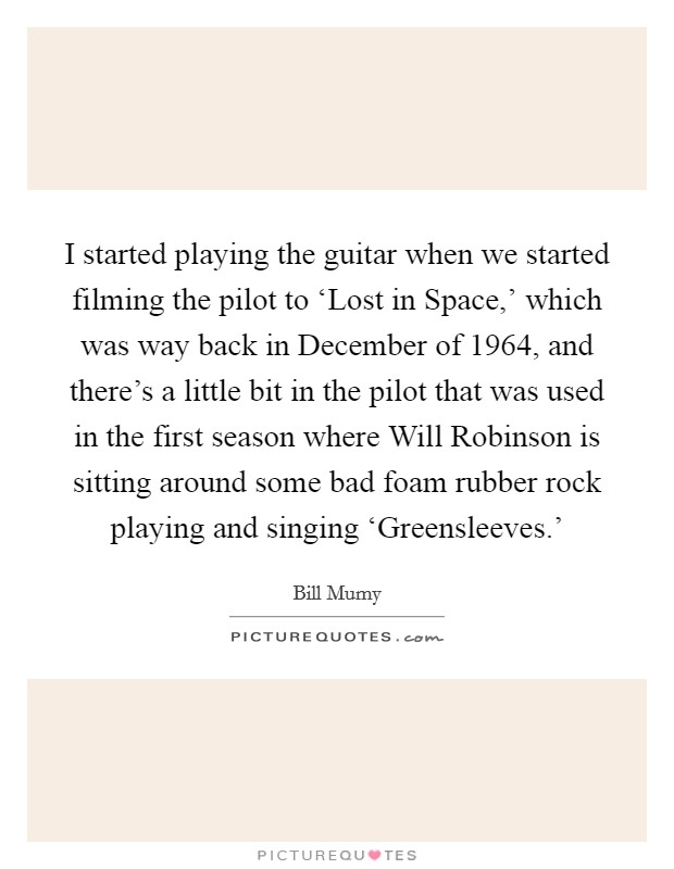 I started playing the guitar when we started filming the pilot to ‘Lost in Space,' which was way back in December of 1964, and there's a little bit in the pilot that was used in the first season where Will Robinson is sitting around some bad foam rubber rock playing and singing ‘Greensleeves.' Picture Quote #1