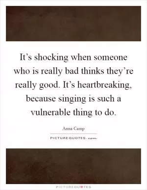 It’s shocking when someone who is really bad thinks they’re really good. It’s heartbreaking, because singing is such a vulnerable thing to do Picture Quote #1
