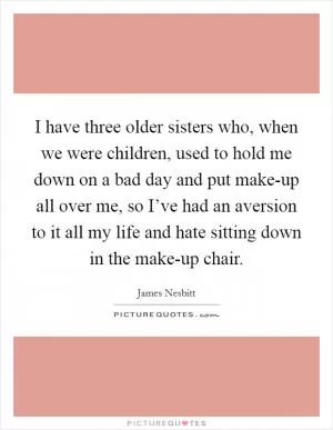 I have three older sisters who, when we were children, used to hold me down on a bad day and put make-up all over me, so I’ve had an aversion to it all my life and hate sitting down in the make-up chair Picture Quote #1