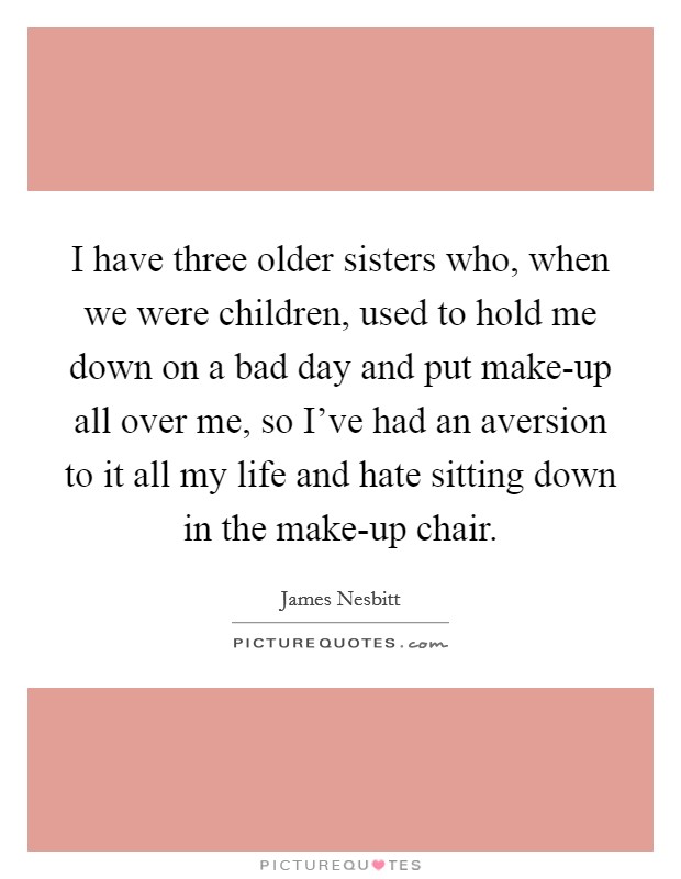 I have three older sisters who, when we were children, used to hold me down on a bad day and put make-up all over me, so I've had an aversion to it all my life and hate sitting down in the make-up chair. Picture Quote #1