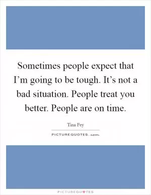 Sometimes people expect that I’m going to be tough. It’s not a bad situation. People treat you better. People are on time Picture Quote #1