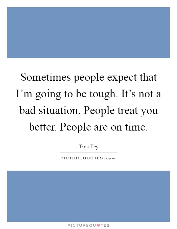 Sometimes people expect that I'm going to be tough. It's not a bad situation. People treat you better. People are on time. Picture Quote #1