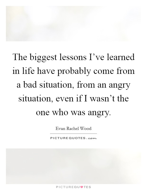 The biggest lessons I've learned in life have probably come from a bad situation, from an angry situation, even if I wasn't the one who was angry. Picture Quote #1