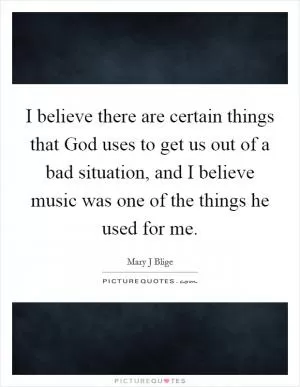 I believe there are certain things that God uses to get us out of a bad situation, and I believe music was one of the things he used for me Picture Quote #1