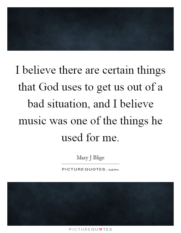 I believe there are certain things that God uses to get us out of a bad situation, and I believe music was one of the things he used for me. Picture Quote #1