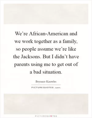 We’re African-American and we work together as a family, so people assume we’re like the Jacksons. But I didn’t have parents using me to get out of a bad situation Picture Quote #1