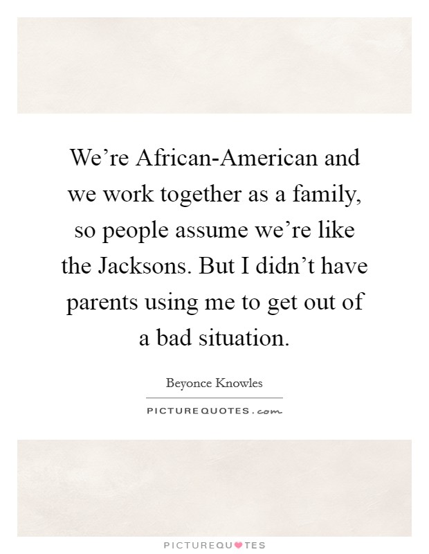 We're African-American and we work together as a family, so people assume we're like the Jacksons. But I didn't have parents using me to get out of a bad situation. Picture Quote #1