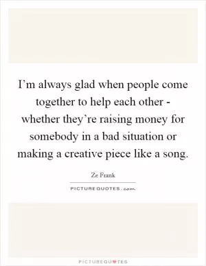I’m always glad when people come together to help each other - whether they’re raising money for somebody in a bad situation or making a creative piece like a song Picture Quote #1