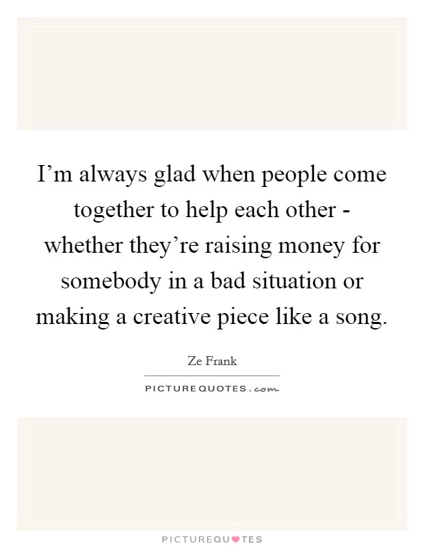 I'm always glad when people come together to help each other - whether they're raising money for somebody in a bad situation or making a creative piece like a song. Picture Quote #1