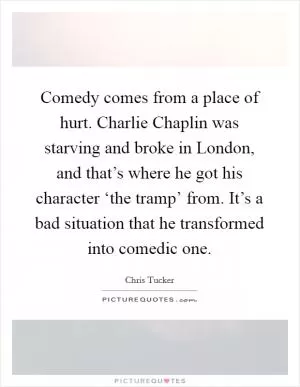 Comedy comes from a place of hurt. Charlie Chaplin was starving and broke in London, and that’s where he got his character ‘the tramp’ from. It’s a bad situation that he transformed into comedic one Picture Quote #1