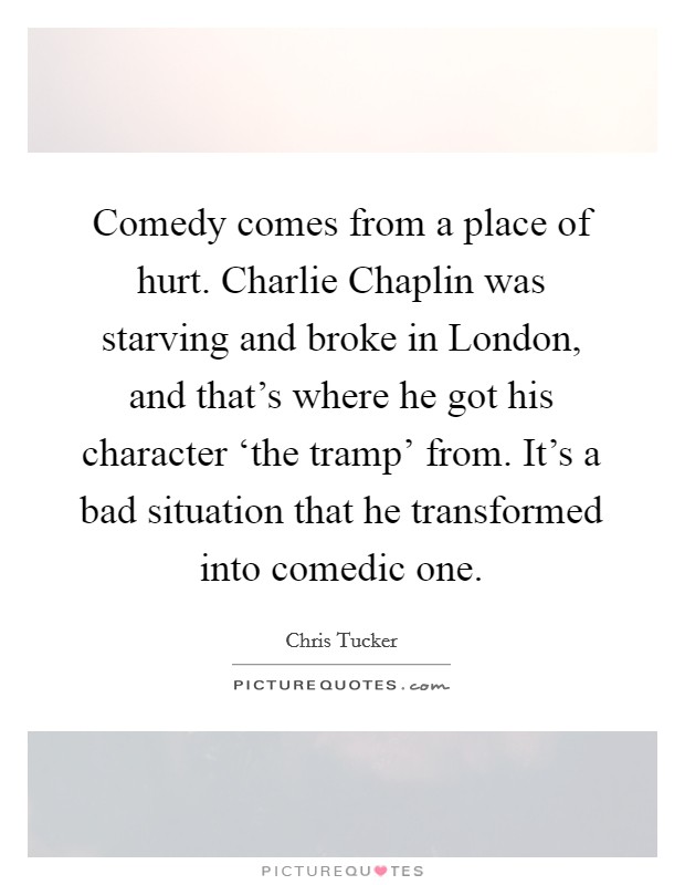 Comedy comes from a place of hurt. Charlie Chaplin was starving and broke in London, and that's where he got his character ‘the tramp' from. It's a bad situation that he transformed into comedic one. Picture Quote #1