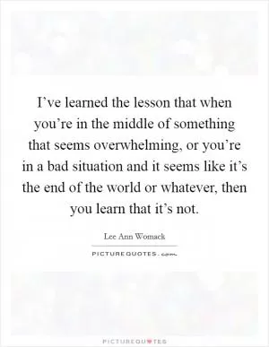 I’ve learned the lesson that when you’re in the middle of something that seems overwhelming, or you’re in a bad situation and it seems like it’s the end of the world or whatever, then you learn that it’s not Picture Quote #1