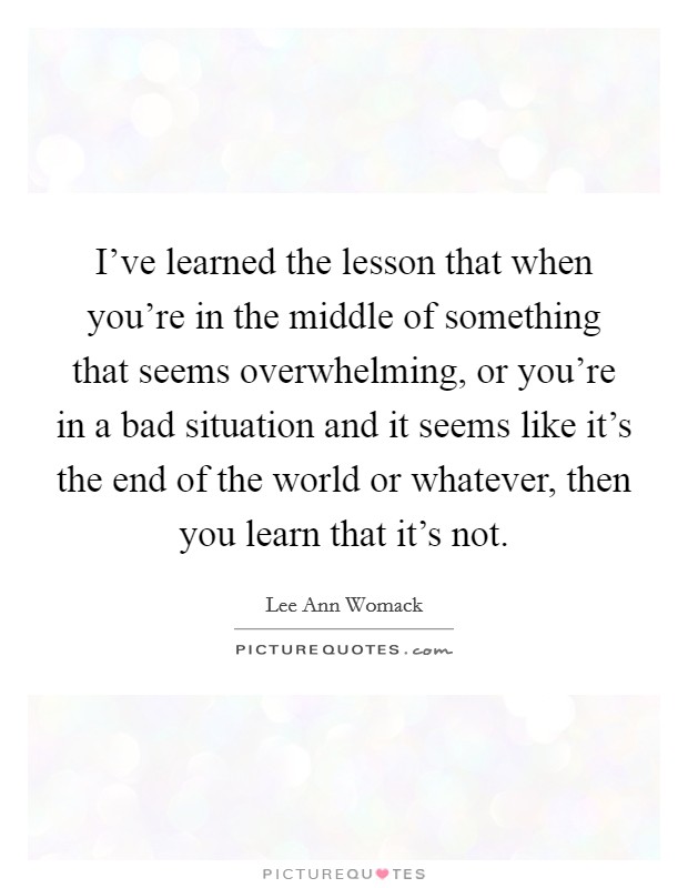 I've learned the lesson that when you're in the middle of something that seems overwhelming, or you're in a bad situation and it seems like it's the end of the world or whatever, then you learn that it's not. Picture Quote #1