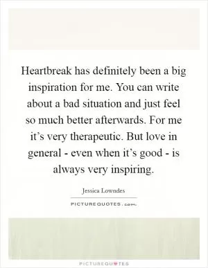 Heartbreak has definitely been a big inspiration for me. You can write about a bad situation and just feel so much better afterwards. For me it’s very therapeutic. But love in general - even when it’s good - is always very inspiring Picture Quote #1
