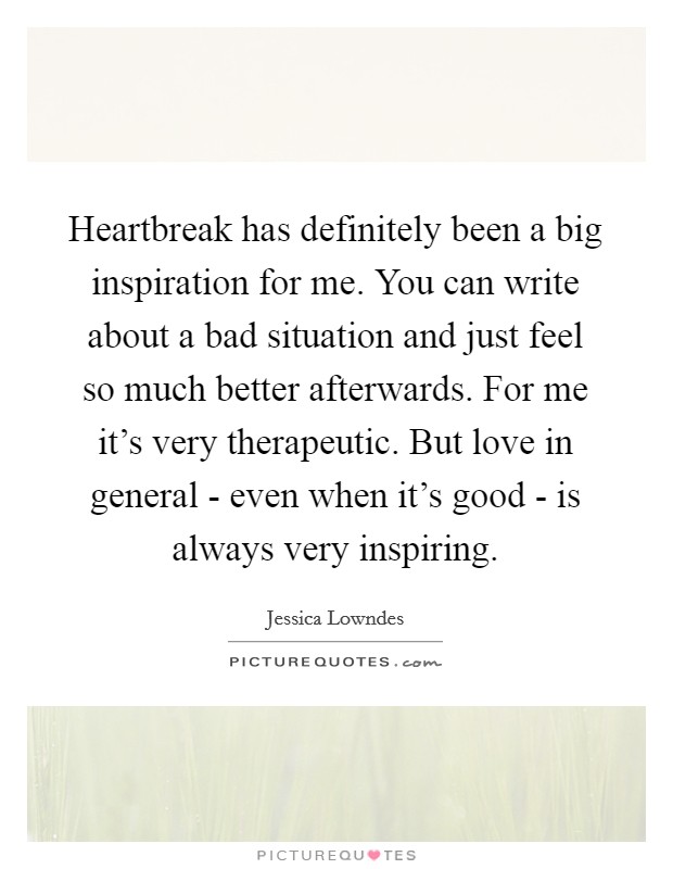 Heartbreak has definitely been a big inspiration for me. You can write about a bad situation and just feel so much better afterwards. For me it's very therapeutic. But love in general - even when it's good - is always very inspiring. Picture Quote #1