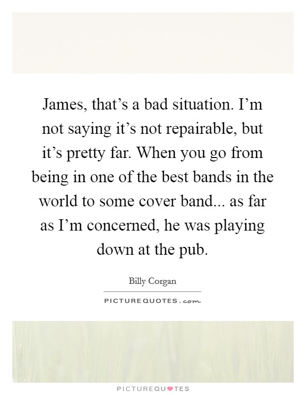 James, that's a bad situation. I'm not saying it's not repairable, but it's pretty far. When you go from being in one of the best bands in the world to some cover band... as far as I'm concerned, he was playing down at the pub. Picture Quote #1