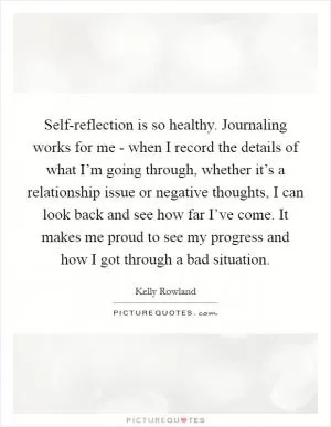 Self-reflection is so healthy. Journaling works for me - when I record the details of what I’m going through, whether it’s a relationship issue or negative thoughts, I can look back and see how far I’ve come. It makes me proud to see my progress and how I got through a bad situation Picture Quote #1