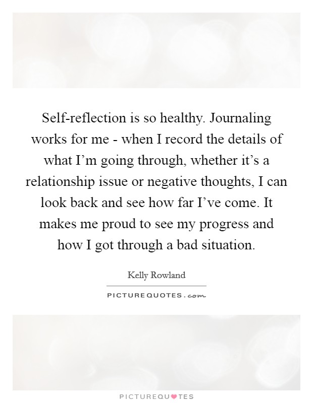 Self-reflection is so healthy. Journaling works for me - when I record the details of what I'm going through, whether it's a relationship issue or negative thoughts, I can look back and see how far I've come. It makes me proud to see my progress and how I got through a bad situation. Picture Quote #1