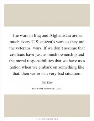 The wars in Iraq and Afghanistan are as much every U.S. citizen’s wars as they are the veterans’ wars. If we don’t assume that civilians have just as much ownership and the moral responsibilities that we have as a nation when we embark on something like that, then we’re in a very bad situation Picture Quote #1