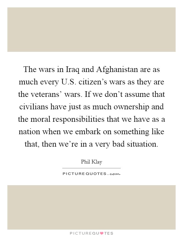 The wars in Iraq and Afghanistan are as much every U.S. citizen's wars as they are the veterans' wars. If we don't assume that civilians have just as much ownership and the moral responsibilities that we have as a nation when we embark on something like that, then we're in a very bad situation. Picture Quote #1