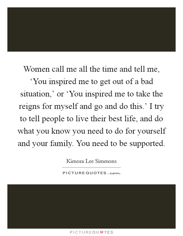 Women call me all the time and tell me, ‘You inspired me to get out of a bad situation,' or ‘You inspired me to take the reigns for myself and go and do this.' I try to tell people to live their best life, and do what you know you need to do for yourself and your family. You need to be supported. Picture Quote #1