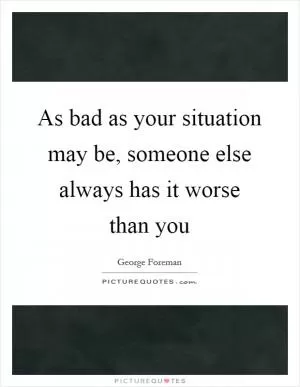 As bad as your situation may be, someone else always has it worse than you Picture Quote #1