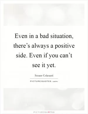 Even in a bad situation, there’s always a positive side. Even if you can’t see it yet Picture Quote #1