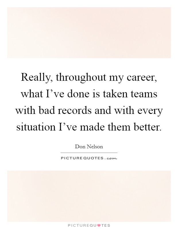 Really, throughout my career, what I've done is taken teams with bad records and with every situation I've made them better. Picture Quote #1