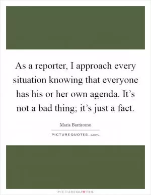 As a reporter, I approach every situation knowing that everyone has his or her own agenda. It’s not a bad thing; it’s just a fact Picture Quote #1