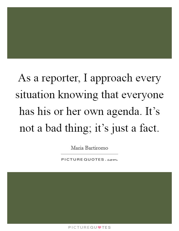 As a reporter, I approach every situation knowing that everyone has his or her own agenda. It's not a bad thing; it's just a fact. Picture Quote #1