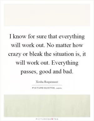 I know for sure that everything will work out. No matter how crazy or bleak the situation is, it will work out. Everything passes, good and bad Picture Quote #1