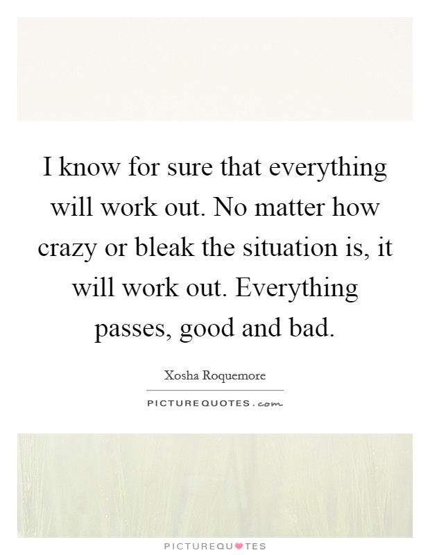 I know for sure that everything will work out. No matter how crazy or bleak the situation is, it will work out. Everything passes, good and bad. Picture Quote #1