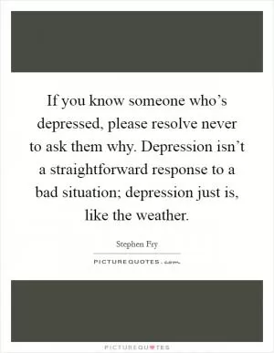If you know someone who’s depressed, please resolve never to ask them why. Depression isn’t a straightforward response to a bad situation; depression just is, like the weather Picture Quote #1