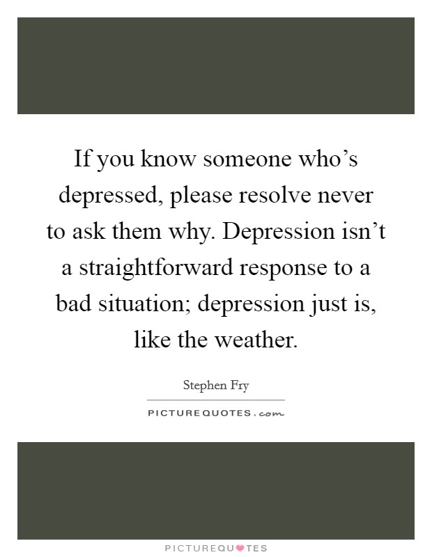 If you know someone who's depressed, please resolve never to ask them why. Depression isn't a straightforward response to a bad situation; depression just is, like the weather. Picture Quote #1