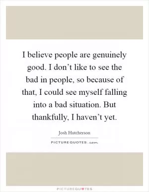 I believe people are genuinely good. I don’t like to see the bad in people, so because of that, I could see myself falling into a bad situation. But thankfully, I haven’t yet Picture Quote #1