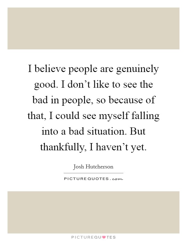 I believe people are genuinely good. I don't like to see the bad in people, so because of that, I could see myself falling into a bad situation. But thankfully, I haven't yet. Picture Quote #1